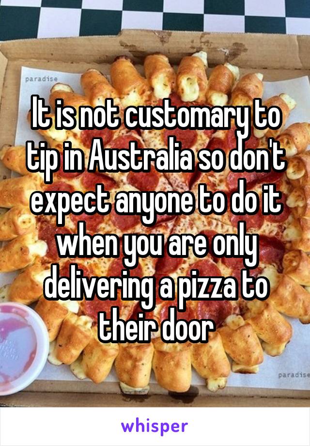 It is not customary to tip in Australia so don't expect anyone to do it when you are only delivering a pizza to their door