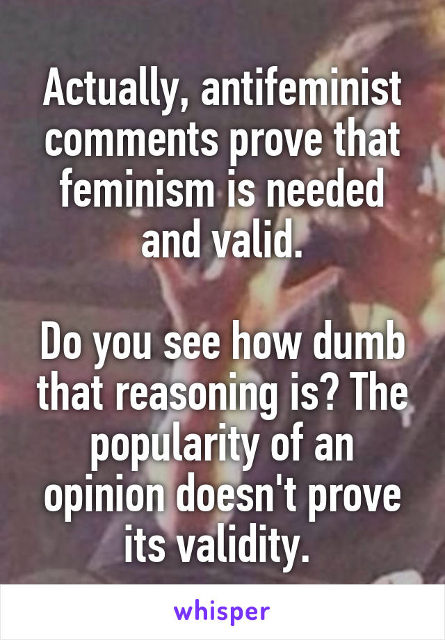 Actually, antifeminist comments prove that feminism is needed and valid.

Do you see how dumb that reasoning is? The popularity of an opinion doesn't prove its validity. 