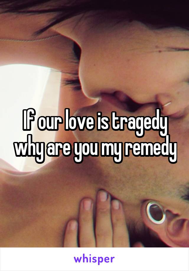 If our love is tragedy why are you my remedy
