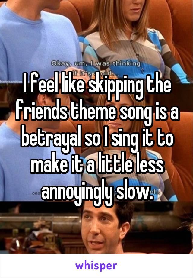 I feel like skipping the friends theme song is a betrayal so I sing it to make it a little less annoyingly slow.