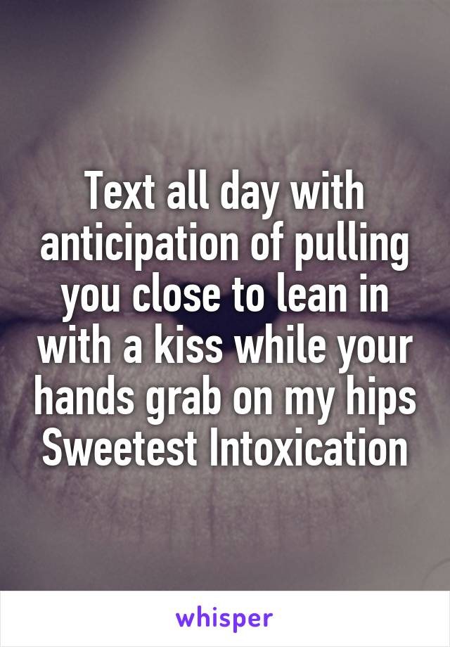 Text all day with anticipation of pulling you close to lean in with a kiss while your hands grab on my hips Sweetest Intoxication