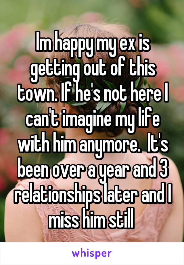 Im happy my ex is getting out of this town. If he's not here I can't imagine my life with him anymore.  It's been over a year and 3 relationships later and I miss him still 