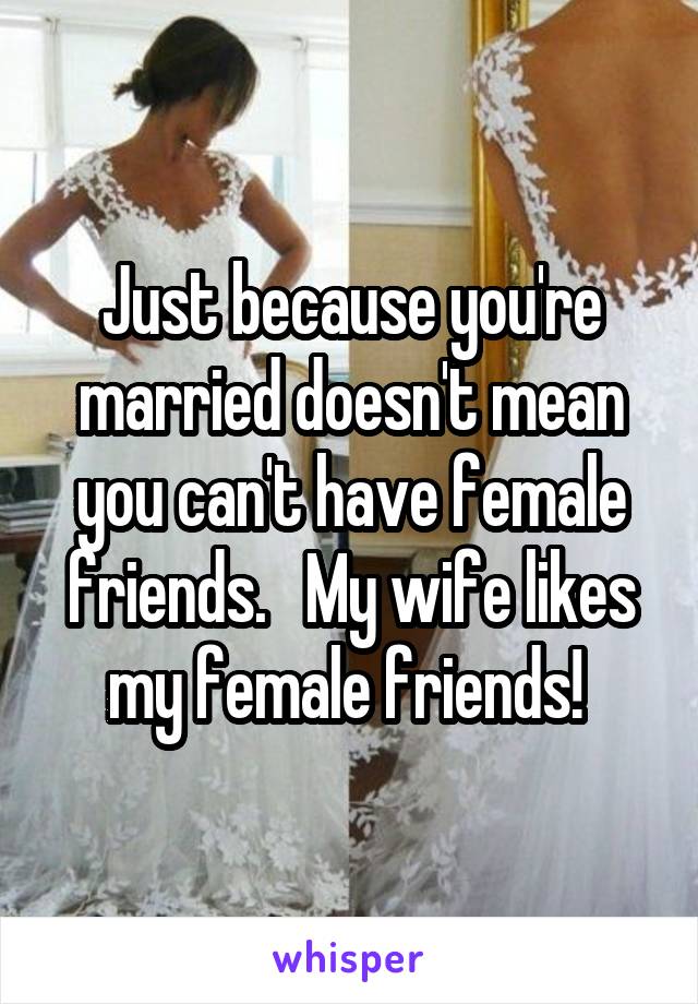 Just because you're married doesn't mean you can't have female friends.   My wife likes my female friends! 