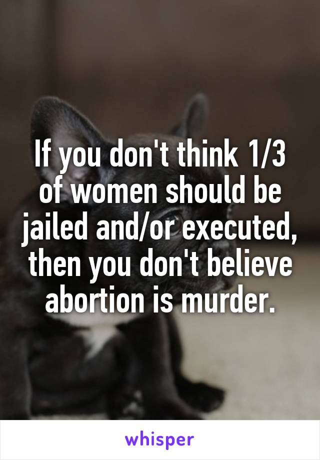 If you don't think 1/3 of women should be jailed and/or executed, then you don't believe abortion is murder.