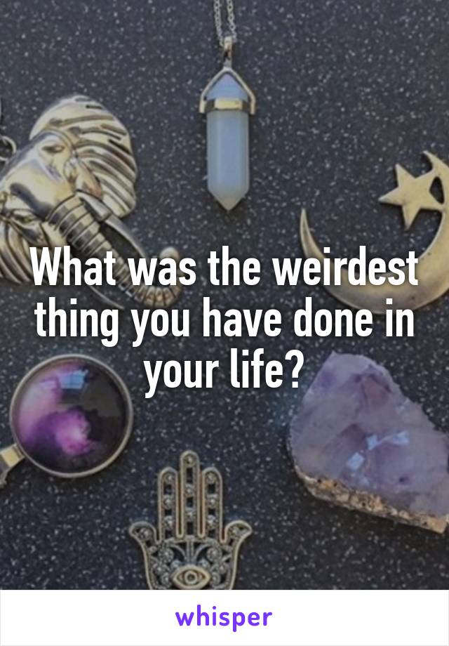 What was the weirdest thing you have done in your life?