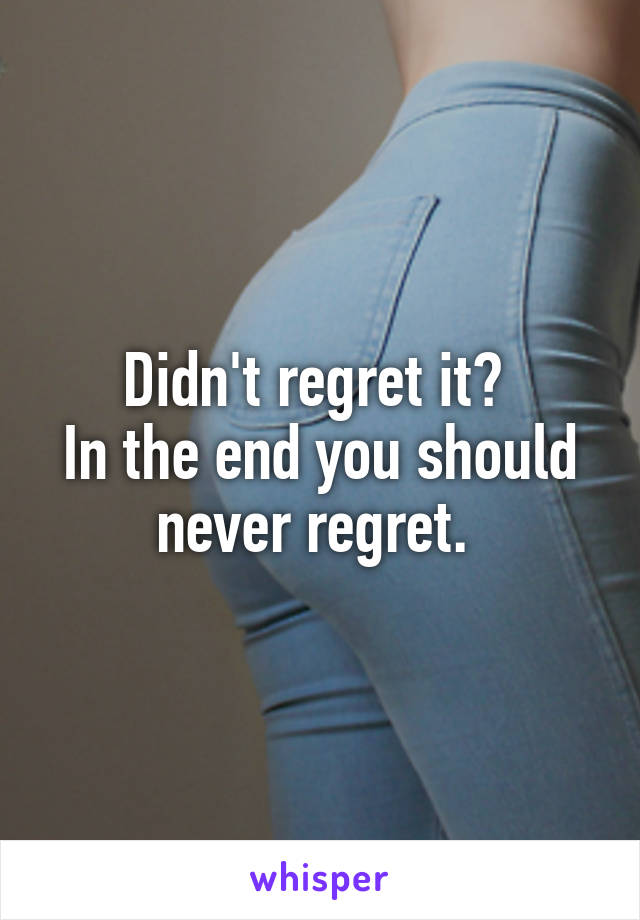 Didn't regret it? 
In the end you should never regret. 