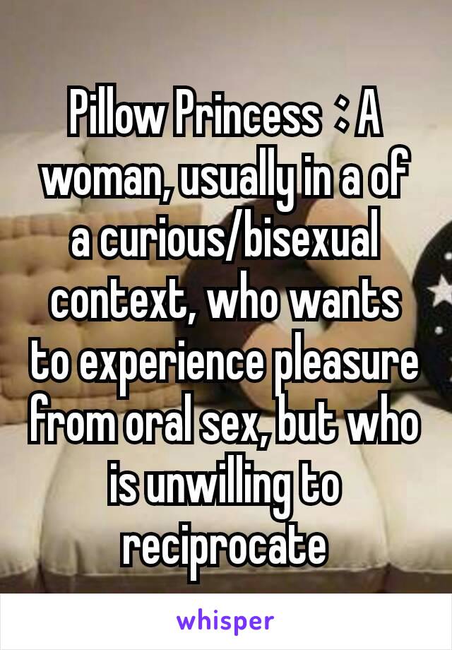 Pillow Princess : A woman, usually in a of a curious/bisexual context, who wants to experience pleasure from oral sex, but who is unwilling to reciprocate