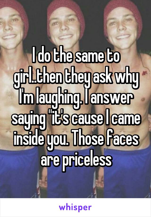 I do the same to girl..then they ask why I'm laughing. I answer saying "it's cause I came inside you. Those faces are priceless
