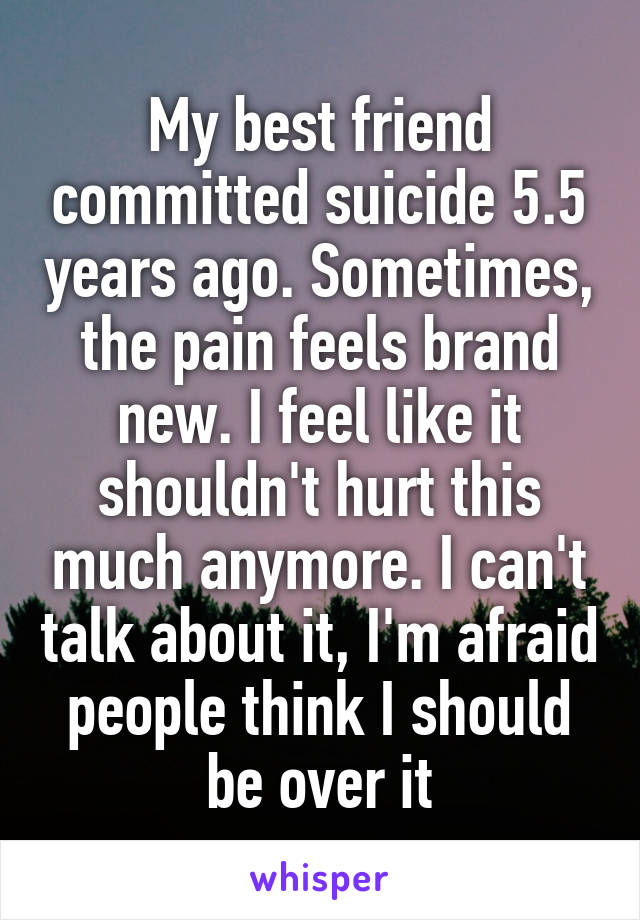 My best friend committed suicide 5.5 years ago. Sometimes, the pain feels brand new. I feel like it shouldn't hurt this much anymore. I can't talk about it, I'm afraid people think I should be over it