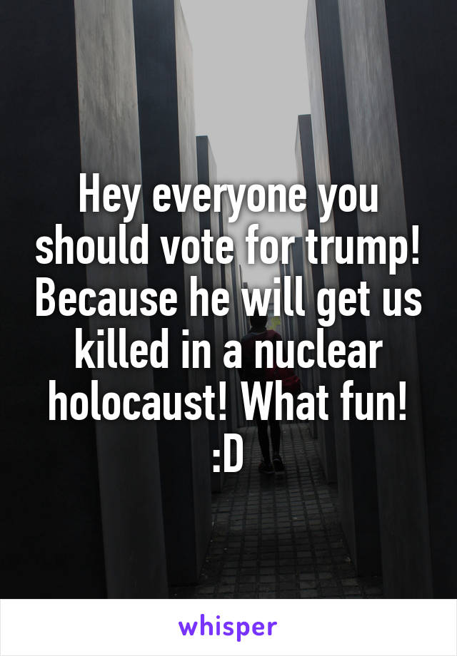 Hey everyone you should vote for trump! Because he will get us killed in a nuclear holocaust! What fun! :D