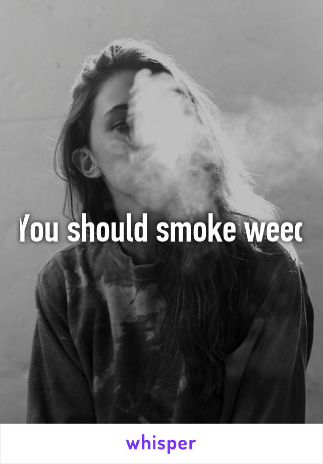 You should smoke weed
