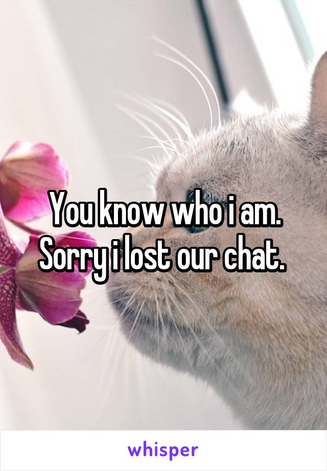 You know who i am. Sorry i lost our chat. 