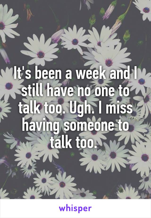 It's been a week and I still have no one to talk too. Ugh. I miss having someone to talk too. 