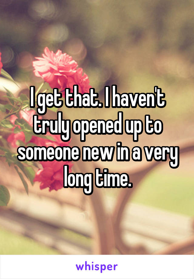I get that. I haven't truly opened up to someone new in a very long time.