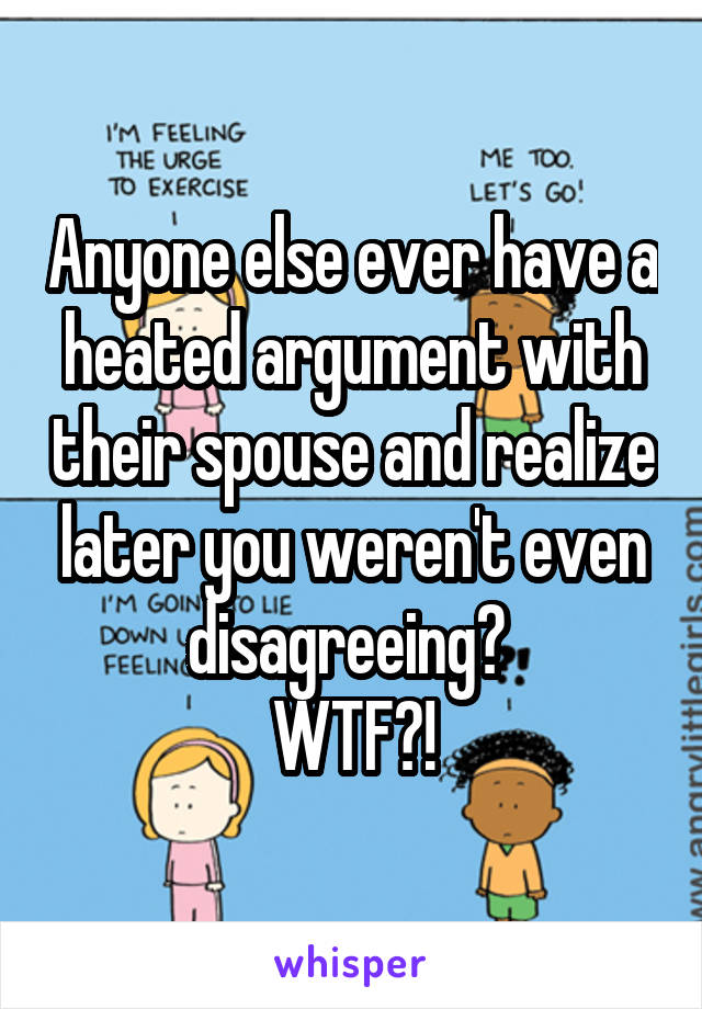 Anyone else ever have a heated argument with their spouse and realize later you weren't even disagreeing? 
WTF?!