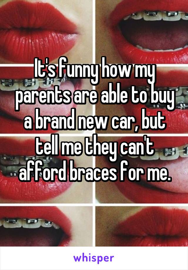 It's funny how my parents are able to buy a brand new car, but tell me they can't afford braces for me.
