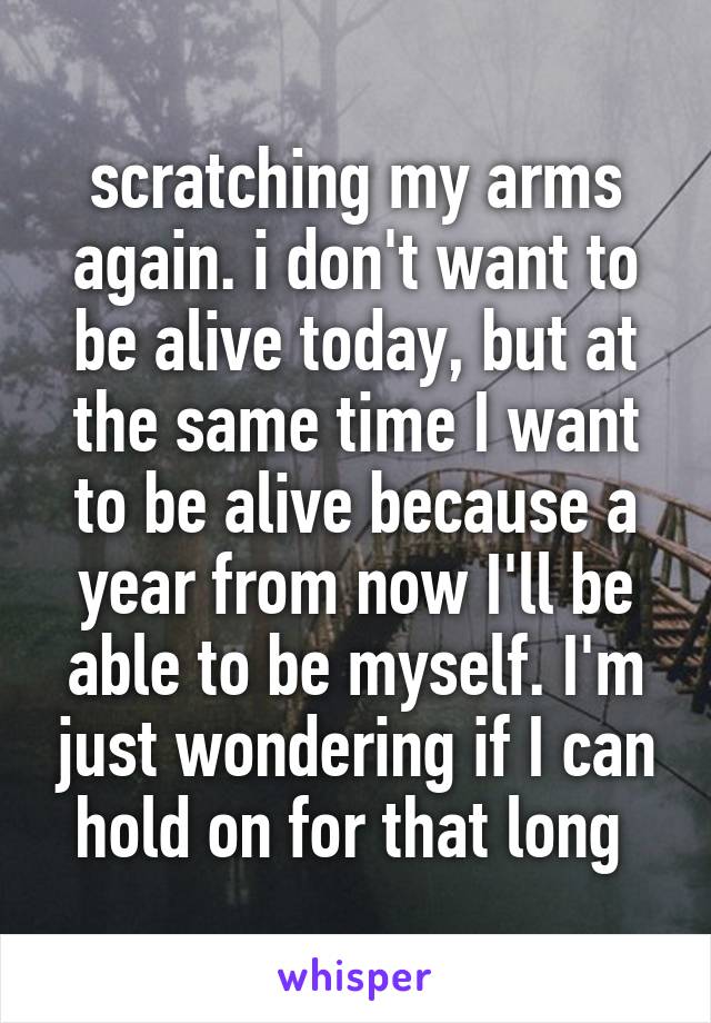 scratching my arms again. i don't want to be alive today, but at the same time I want to be alive because a year from now I'll be able to be myself. I'm just wondering if I can hold on for that long 