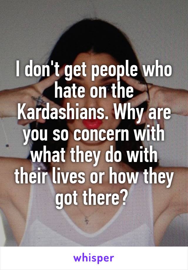 I don't get people who hate on the Kardashians. Why are you so concern with what they do with their lives or how they got there? 