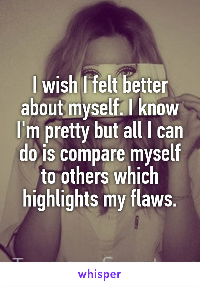 I wish I felt better about myself. I know I'm pretty but all I can do is compare myself to others which highlights my flaws.