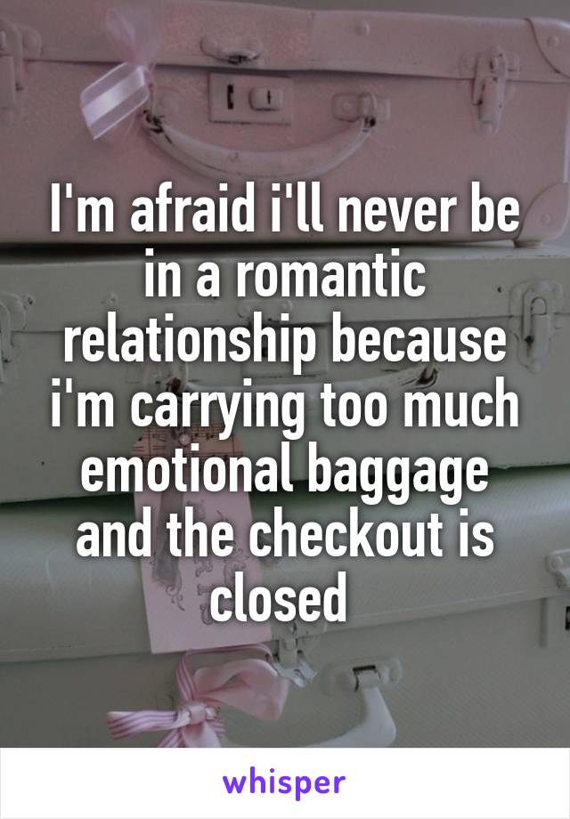 I'm afraid i'll never be in a romantic relationship because i'm carrying too much emotional baggage and the checkout is closed 