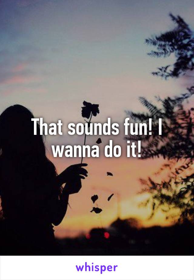That sounds fun! I wanna do it!