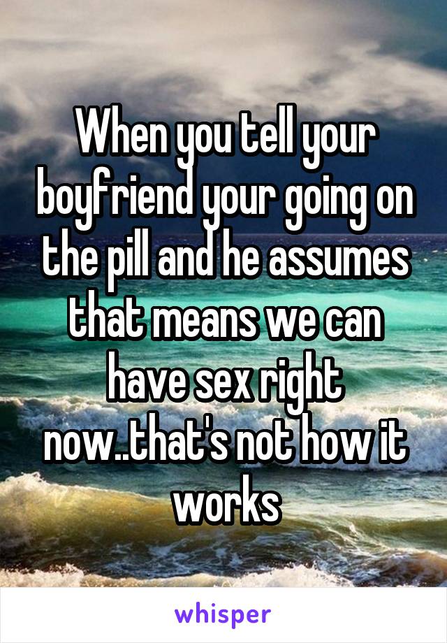 When you tell your boyfriend your going on the pill and he assumes that means we can have sex right now..that's not how it works