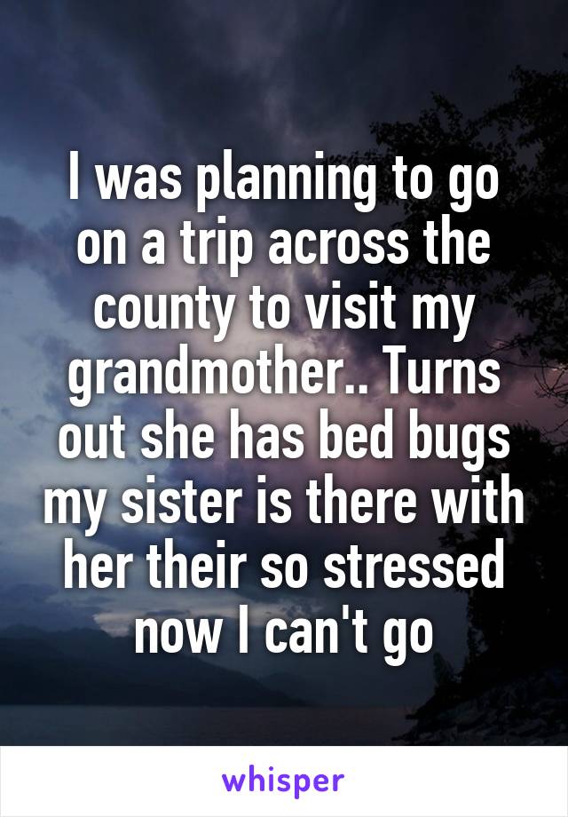 I was planning to go on a trip across the county to visit my grandmother.. Turns out she has bed bugs my sister is there with her their so stressed now I can't go