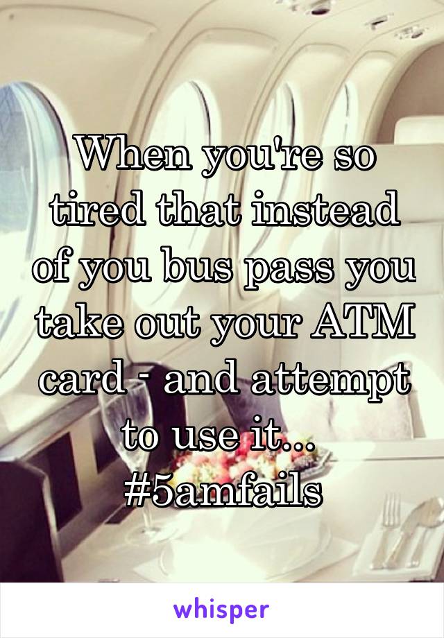 When you're so tired that instead of you bus pass you take out your ATM card - and attempt to use it... 
#5amfails