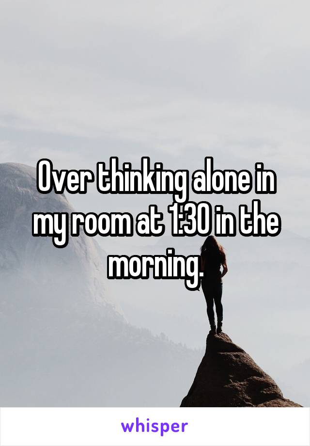 Over thinking alone in my room at 1:30 in the morning.