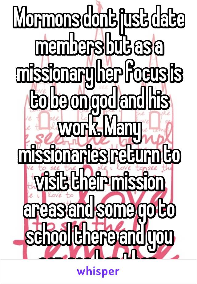 Mormons dont just date members but as a missionary her focus is to be on god and his work. Many missionaries return to visit their mission areas and some go to school there and you can see her then.