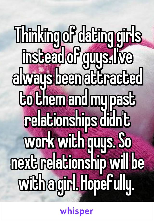 Thinking of dating girls instead of guys. I've always been attracted to them and my past relationships didn't work with guys. So next relationship will be with a girl. Hopefully. 