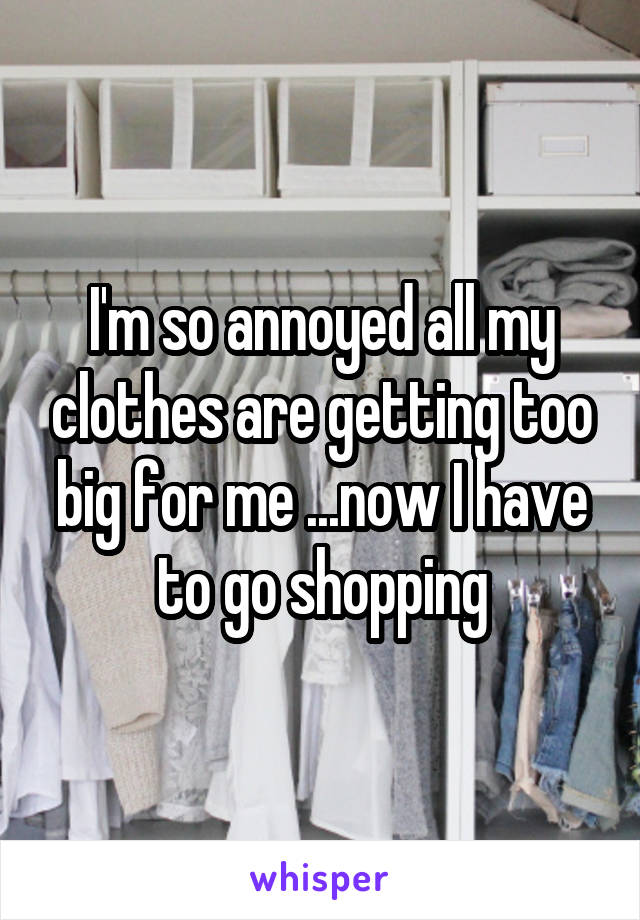 I'm so annoyed all my clothes are getting too big for me ...now I have to go shopping