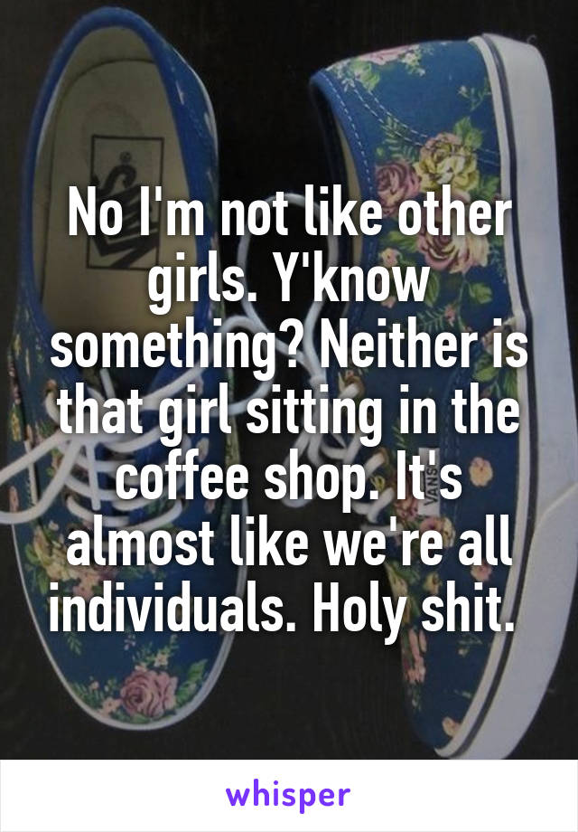 No I'm not like other girls. Y'know something? Neither is that girl sitting in the coffee shop. It's almost like we're all individuals. Holy shit. 