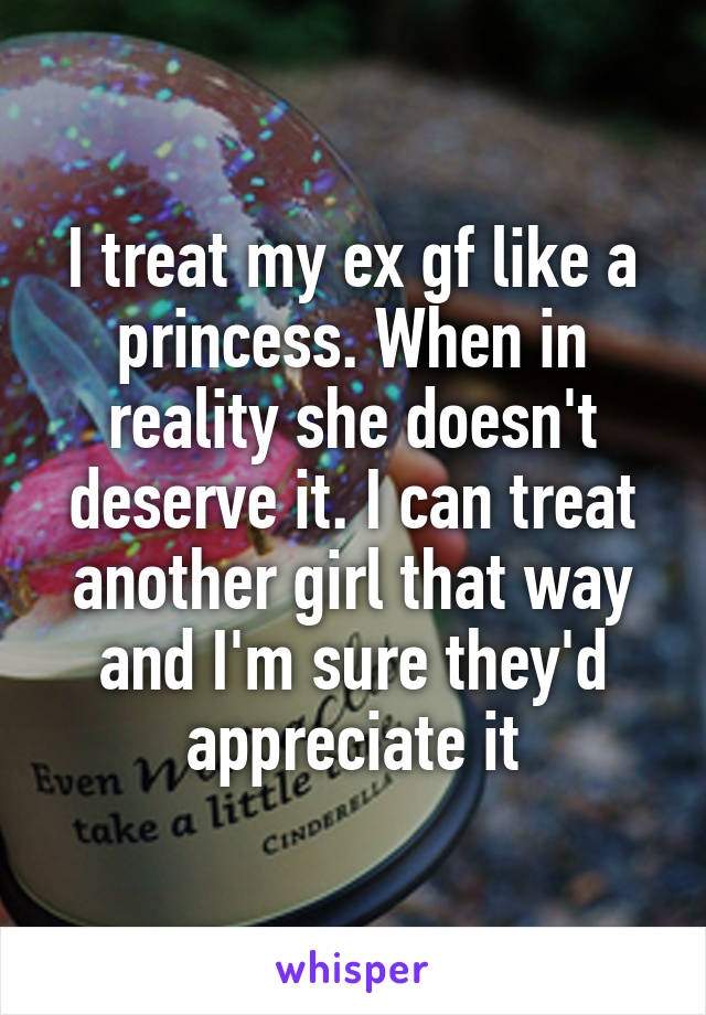 I treat my ex gf like a princess. When in reality she doesn't deserve it. I can treat another girl that way and I'm sure they'd appreciate it