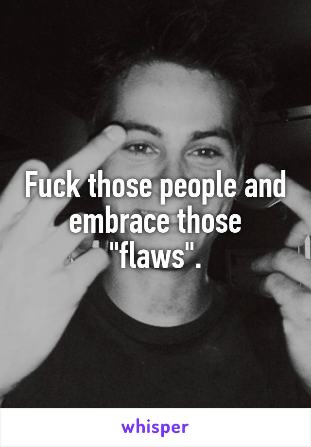Fuck those people and embrace those "flaws".