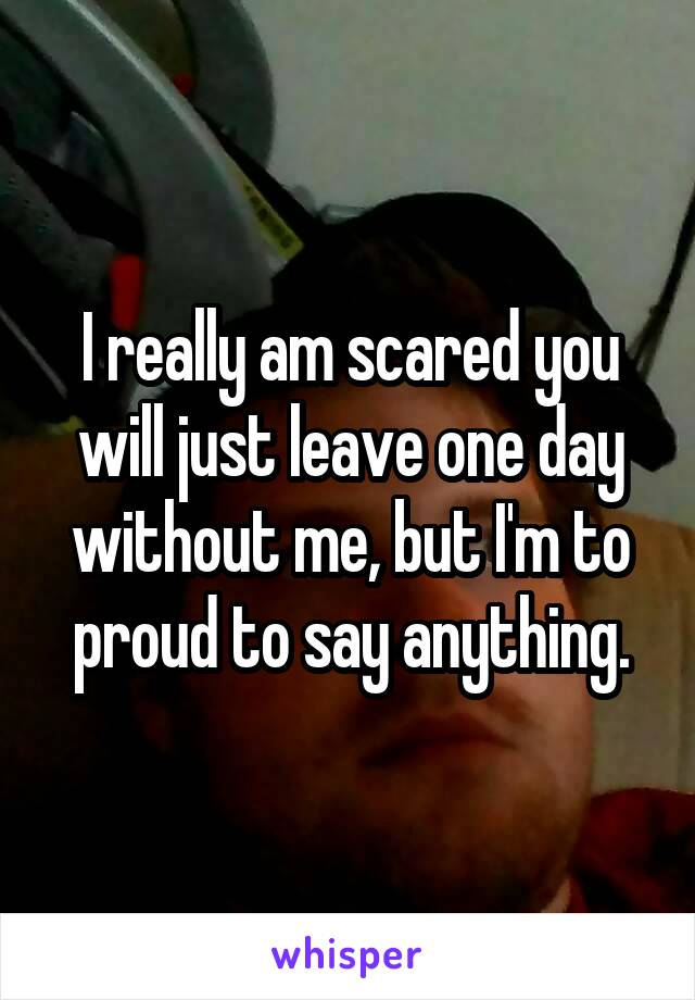 I really am scared you will just leave one day without me, but I'm to proud to say anything.