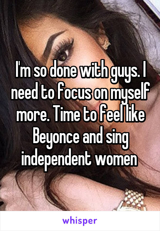 I'm so done with guys. I need to focus on myself more. Time to feel like Beyonce and sing independent women 