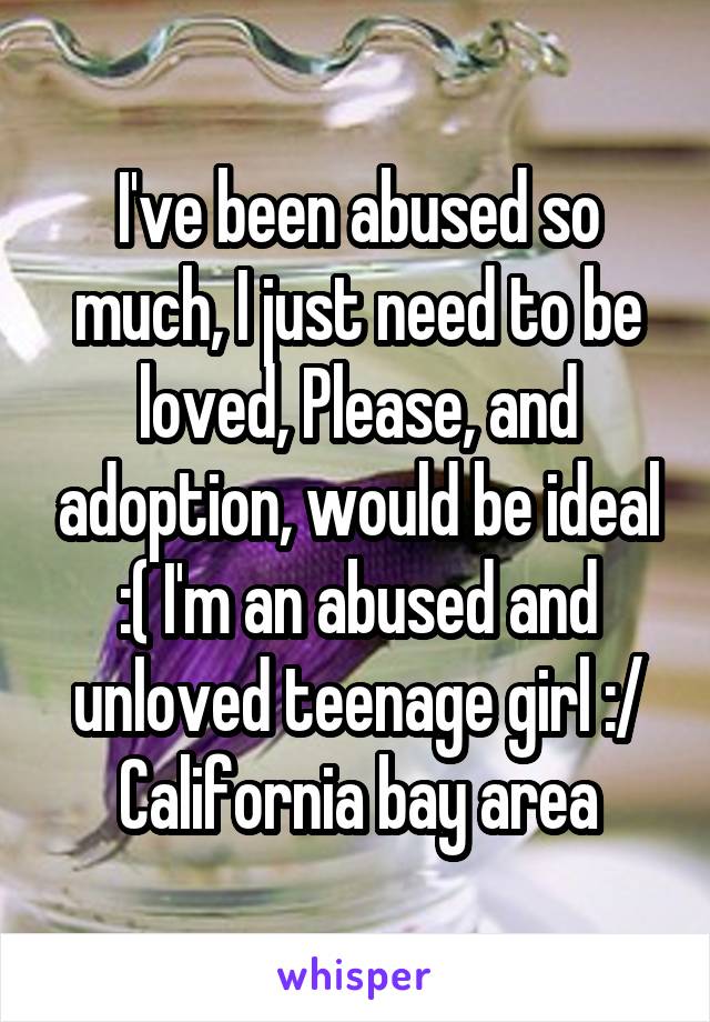 I've been abused so much, I just need to be loved, Please, and adoption, would be ideal :( I'm an abused and unloved teenage girl :/ California bay area