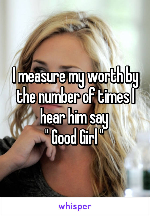 I measure my worth by the number of times I hear him say 
" Good Girl " 