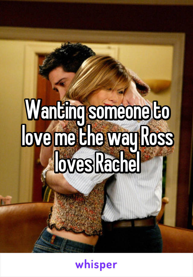 Wanting someone to love me the way Ross loves Rachel