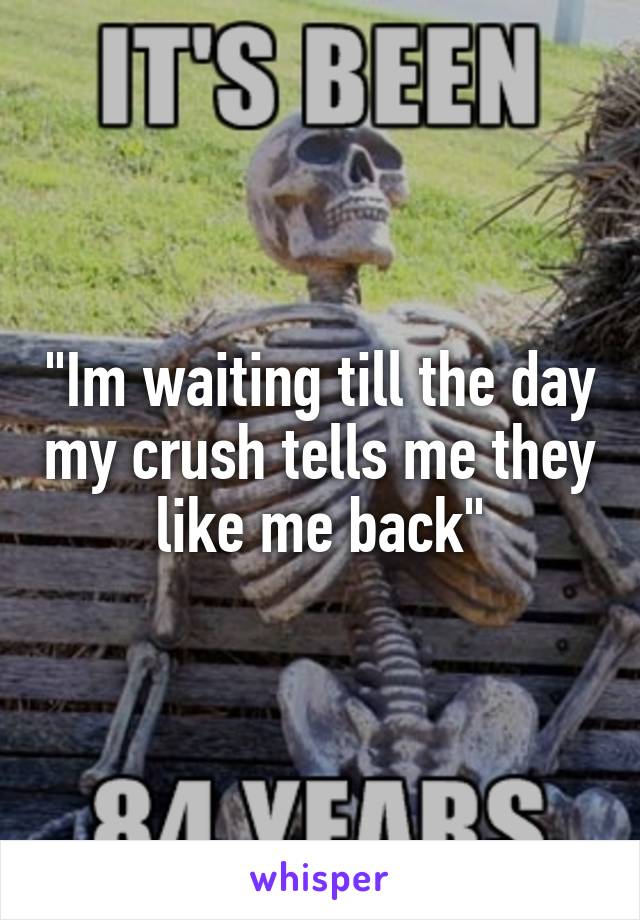 "Im waiting till the day my crush tells me they like me back"