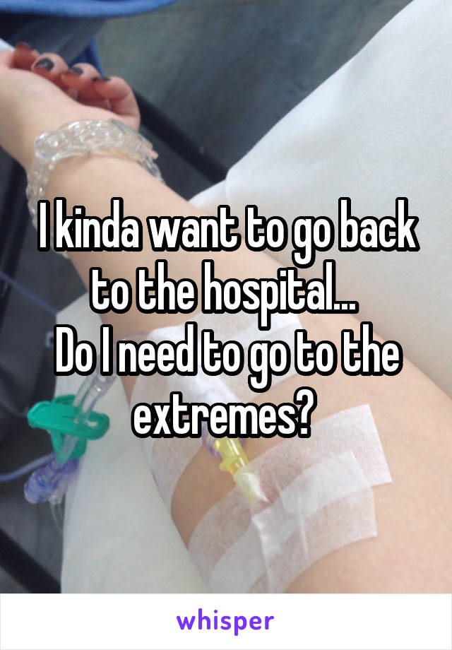 I kinda want to go back to the hospital... 
Do I need to go to the extremes? 