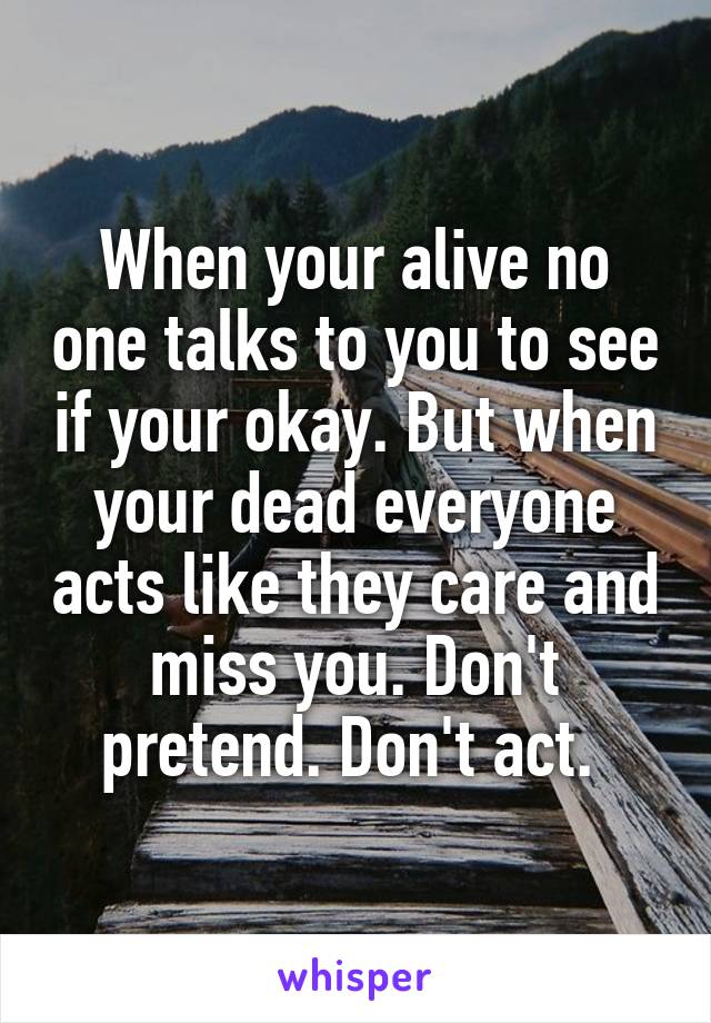 When your alive no one talks to you to see if your okay. But when your dead everyone acts like they care and miss you. Don't pretend. Don't act. 