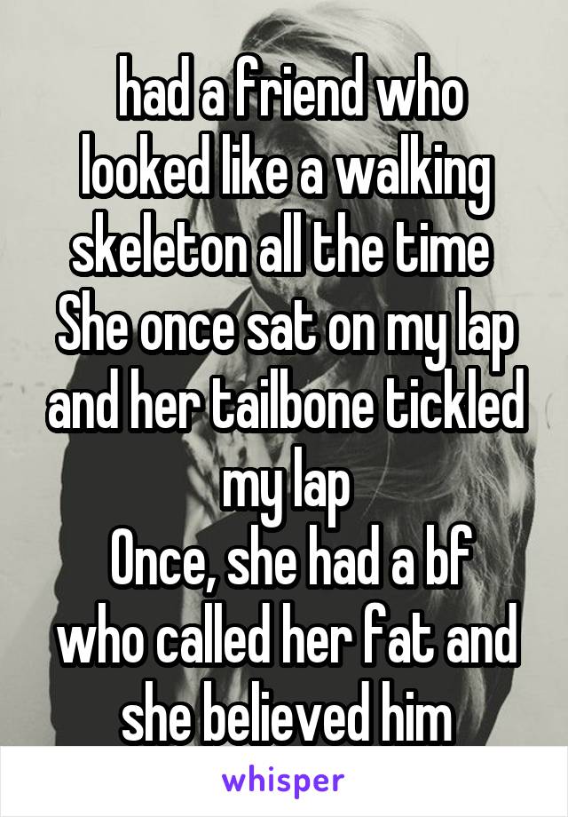 had a friend who looked like a walking skeleton all the time 
She once sat on my lap and her tailbone tickled my lap
 Once, she had a bf who called her fat and she believed him