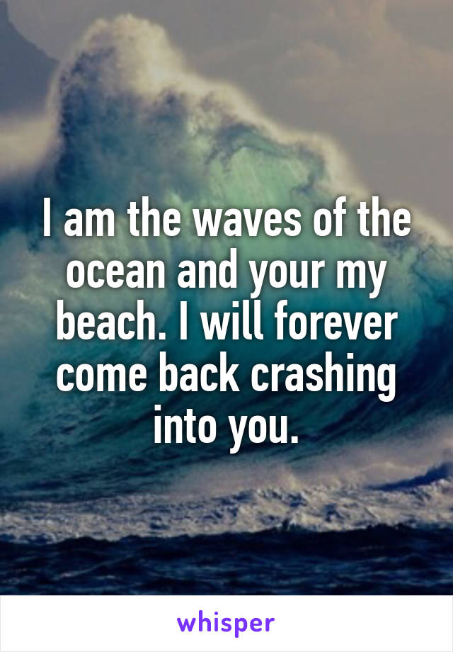 I am the waves of the ocean and your my beach. I will forever come back crashing into you.