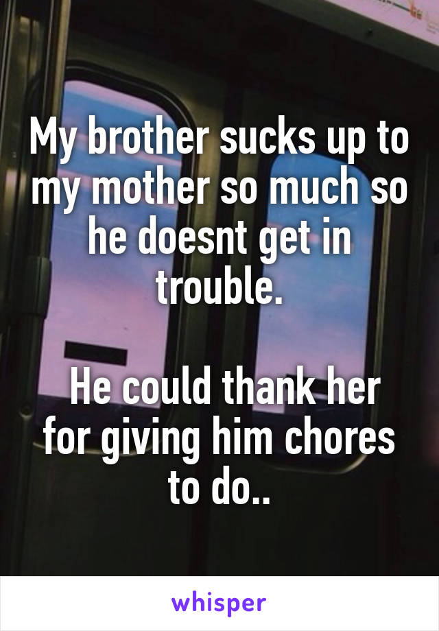 My brother sucks up to my mother so much so he doesnt get in trouble.

 He could thank her for giving him chores to do..