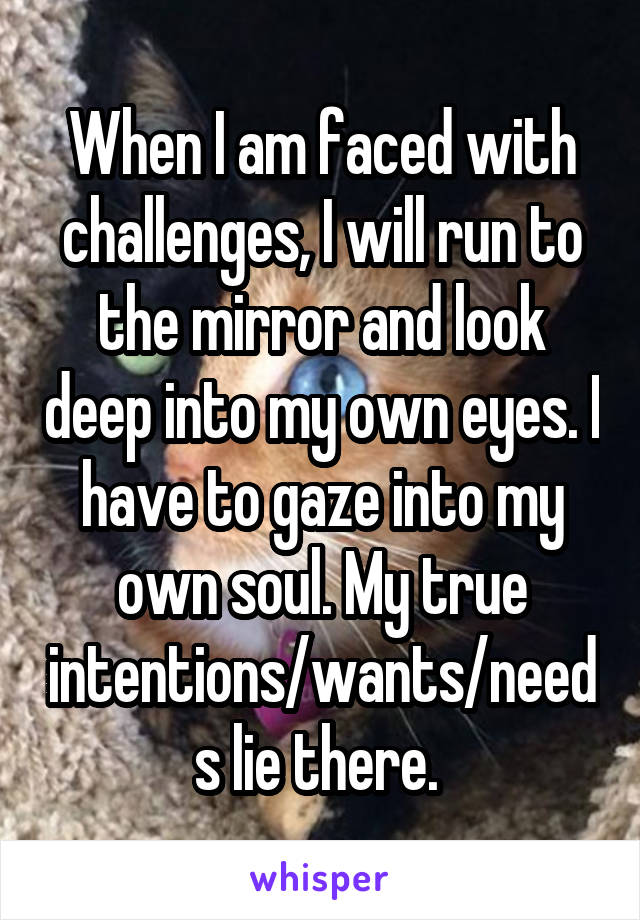 When I am faced with challenges, I will run to the mirror and look deep into my own eyes. I have to gaze into my own soul. My true intentions/wants/needs lie there. 
