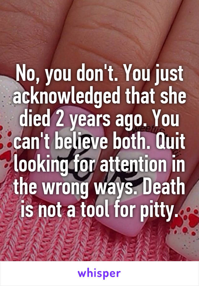 No, you don't. You just acknowledged that she died 2 years ago. You can't believe both. Quit looking for attention in the wrong ways. Death is not a tool for pitty.