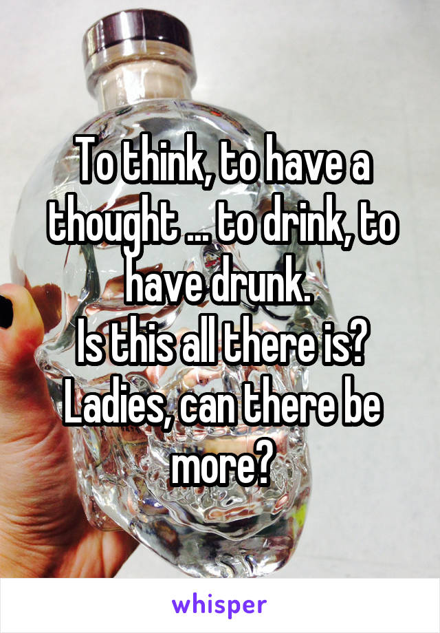 To think, to have a thought ... to drink, to have drunk. 
Is this all there is? Ladies, can there be more?