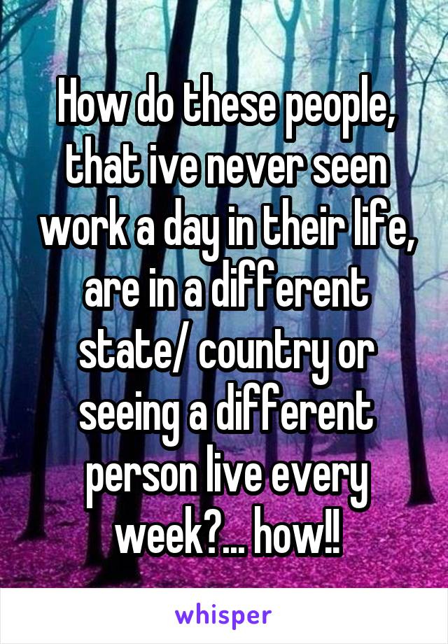 How do these people, that ive never seen work a day in their life, are in a different state/ country or seeing a different person live every week?... how!!